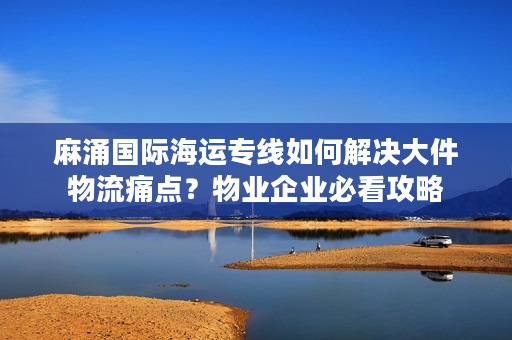 麻涌国际海运专线如何解决大件物流痛点？物业企业必看攻略