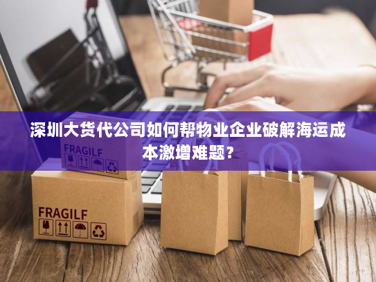 深圳大货代公司如何帮物业企业破解海运成本激增难题? 深圳大货代公司如何帮物业企业破解海运成本激增难题?