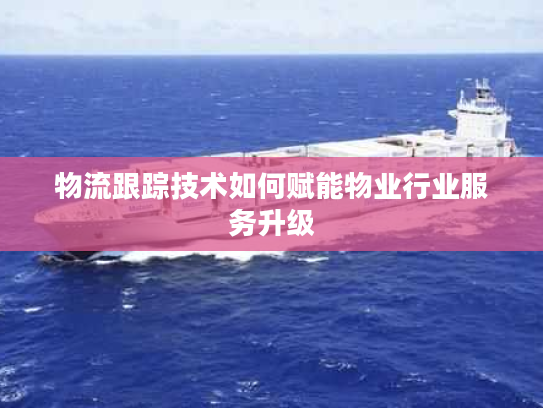 物流跟踪技术如何赋能物业行业服务升级 物流跟踪技术如何赋能物业行业服务升级