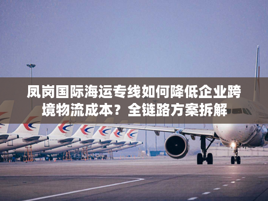 凤岗国际海运专线如何降低企业跨境物流成本？全链路方案拆解