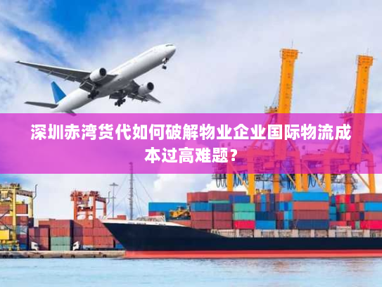深圳赤湾货代如何破解物业企业国际物流成本过高难题？