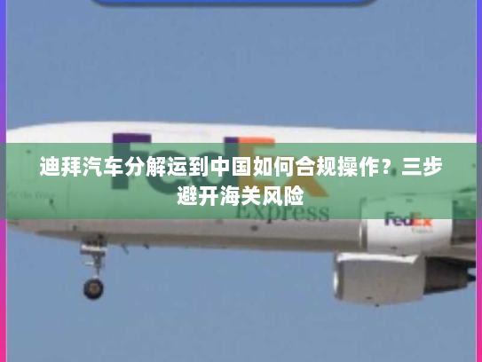 迪拜汽车分解运到中国如何合规操作？三步避开海关风险