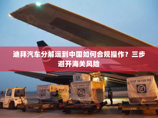 迪拜汽车分解运到中国如何合规操作？三步避开海关风险
