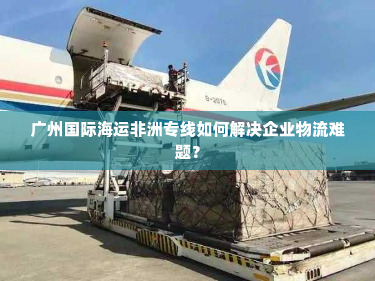 广州国际海运非洲专线如何解决企业物流难题? 广州国际海运非洲专线如何解决企业物流难题?