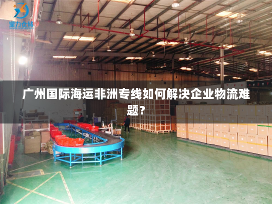 广州国际海运非洲专线如何解决企业物流难题? 广州国际海运非洲专线如何解决企业物流难题?