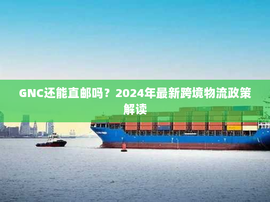 GNC还能直邮吗？2024年最新跨境物流政策解读