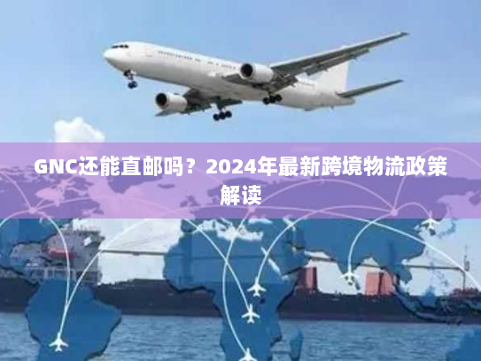 GNC还能直邮吗？2024年最新跨境物流政策解读