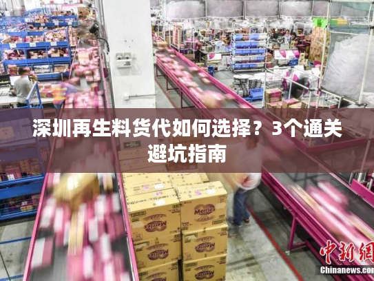 深圳再生料货代如何选择?3个通关避坑指南 深圳再生料货代如何选择?3个通关避坑指南
