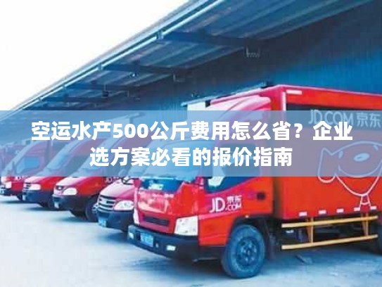 空运水产500公斤费用怎么省？企业选方案必看的报价指南