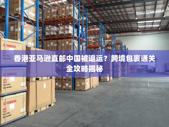 香港亚马逊直邮中国被退运?跨境包裹通关全攻略揭秘 香港亚马逊直邮中国被退运?跨境包裹通关全攻略揭秘