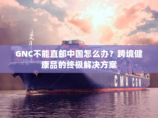 GNC不能直邮中国怎么办？跨境健康品的终极解决方案