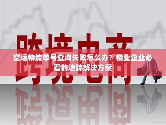 空运物流单号查询失败怎么办？物业企业必看的追踪解决方案