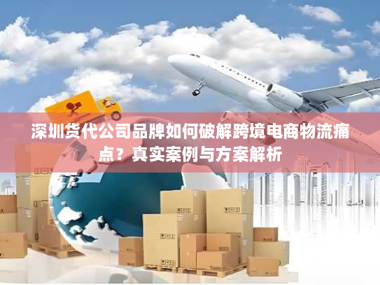 深圳货代公司品牌如何破解跨境电商物流痛点?真实案例与方案解析 深圳货代公司品牌如何破解跨境电商物流痛点?真实案例与方案解析
