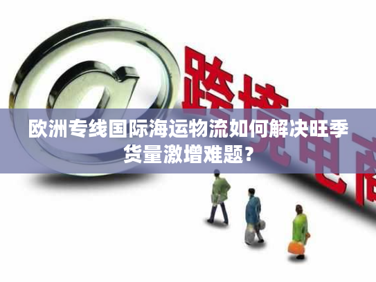 欧洲专线国际海运物流如何解决旺季货量激增难题？