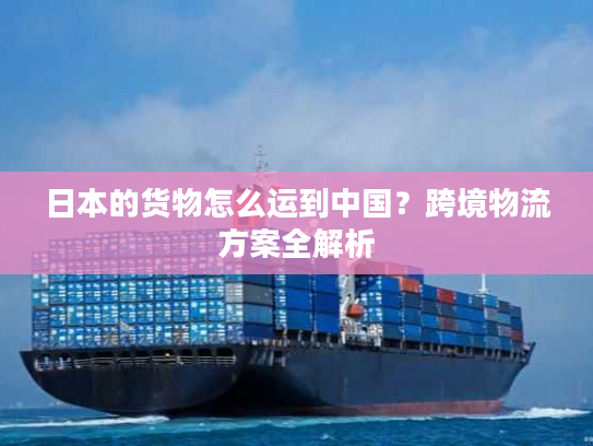 日本的货物怎么运到中国？跨境物流方案全解析