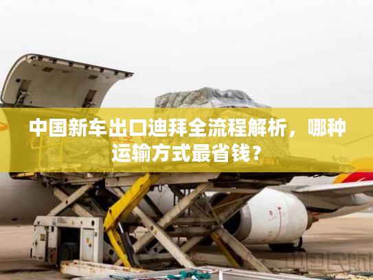 中国新车出口迪拜全流程解析，哪种运输方式最省钱？