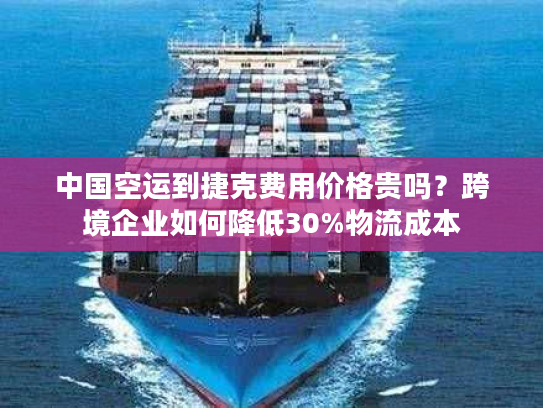 中国空运到捷克费用价格贵吗？跨境企业如何降低30%物流成本