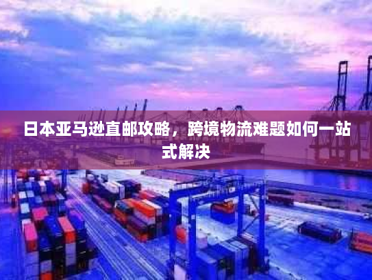 日本亚马逊直邮攻略，跨境物流难题如何一站式解决
