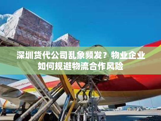 深圳货代公司乱象频发？物业企业如何规避物流合作风险