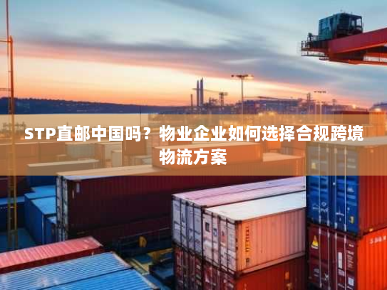 STP直邮中国吗？物业企业如何选择合规跨境物流方案