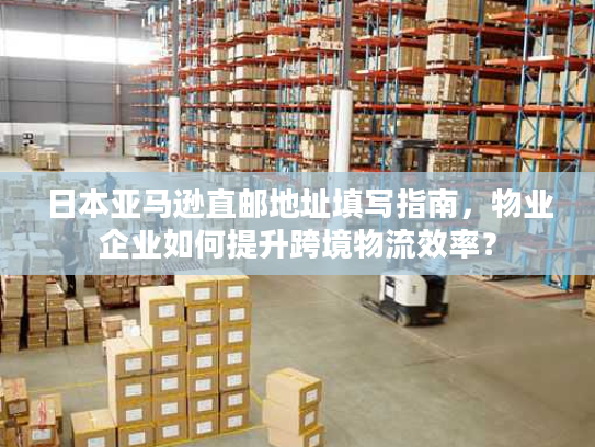 日本亚马逊直邮地址填写指南，物业企业如何提升跨境物流效率？