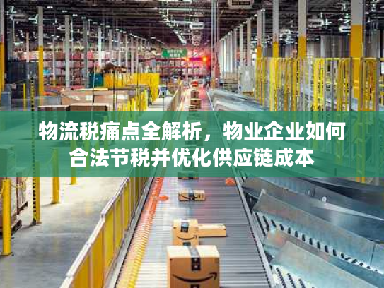 物流税痛点全解析，物业企业如何合法节税并优化供应链成本