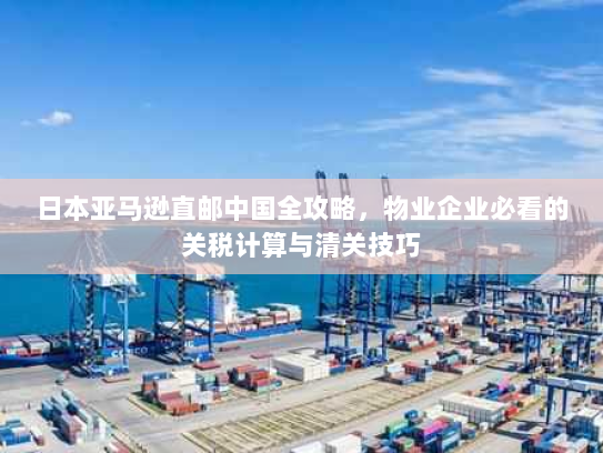 日本亚马逊直邮中国全攻略，物业企业必看的关税计算与清关技巧