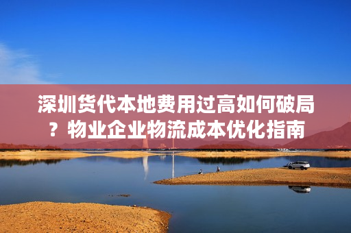 深圳货代本地费用过高如何破局？物业企业物流成本优化指南