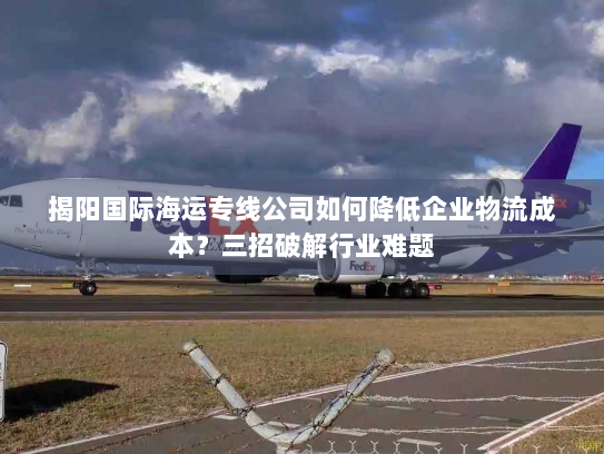 揭阳国际海运专线公司如何降低企业物流成本?三招破解行业难题 揭阳国际海运专线公司如何降低企业物流成本?三招破解行业难题