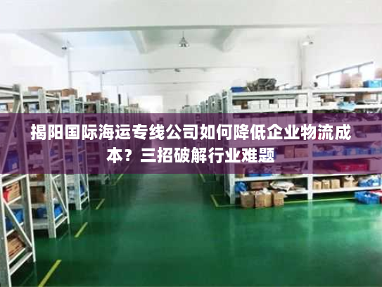 揭阳国际海运专线公司如何降低企业物流成本?三招破解行业难题 揭阳国际海运专线公司如何降低企业物流成本?三招破解行业难题