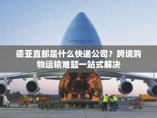 德亚直邮是什么快递公司?跨境购物运输难题一站式解决 德亚直邮是什么快递公司?跨境购物运输难题一站式解决