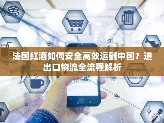 法国红酒如何安全高效运到中国？进出口物流全流程解析