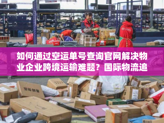 如何通过空运单号查询官网解决物业企业跨境运输难题？国际物流追踪指南