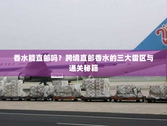 香水能直邮吗？跨境直邮香水的三大雷区与通关秘籍