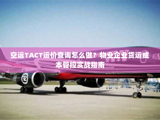 空运TACT运价查询怎么做？物业企业货运成本管控实战指南