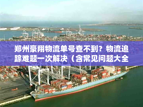 郑州豪翔物流单号查不到？物流追踪难题一次解决（含常见问题大全）