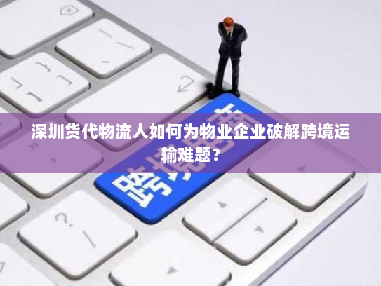 深圳货代物流人如何为物业企业破解跨境运输难题？