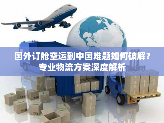 国外订舱空运到中国难题如何破解？专业物流方案深度解析
