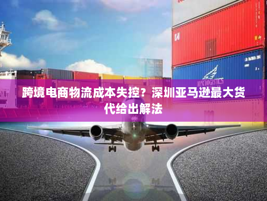 跨境电商物流成本失控?深圳亚马逊最大货代给出解法 跨境电商物流成本失控?深圳亚马逊最大货代给出解法