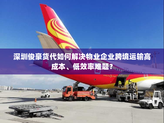 深圳俊豪货代如何解决物业企业跨境运输高成本、低效率难题? 深圳俊豪货代如何解决物业企业跨境运输高成本、低效率难题?