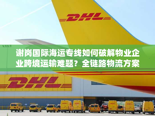 谢岗国际海运专线如何破解物业企业跨境运输难题？全链路物流方案拆解