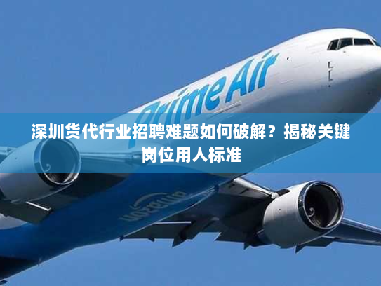 深圳货代行业招聘难题如何破解？揭秘关键岗位用人标准