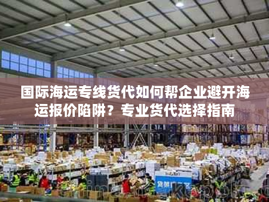 国际海运专线货代如何帮企业避开海运报价陷阱？专业货代选择指南