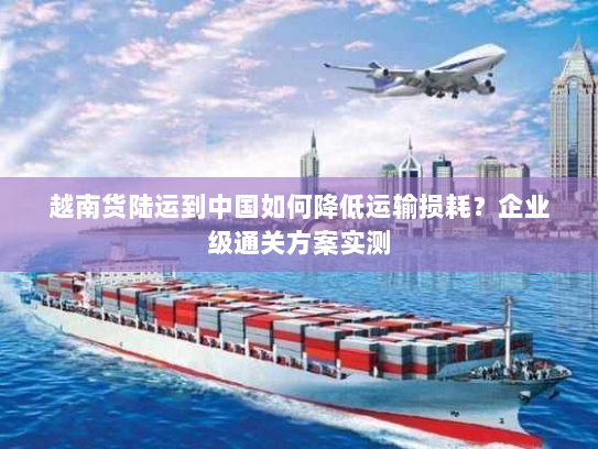 越南货陆运到中国如何降低运输损耗？企业级通关方案实测