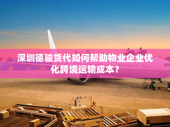 深圳德骏货代如何帮助物业企业优化跨境运输成本？