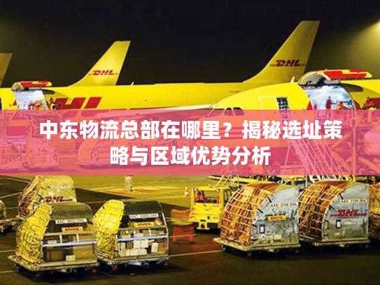 中东物流总部在哪里？揭秘选址策略与区域优势分析