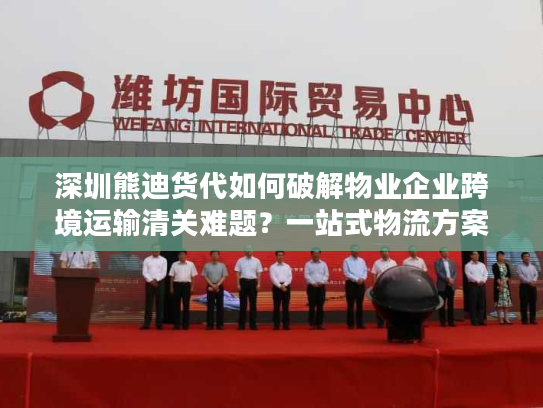 深圳熊迪货代如何破解物业企业跨境运输清关难题？一站式物流方案解析