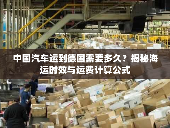 中国汽车运到德国需要多久？揭秘海运时效与运费计算公式