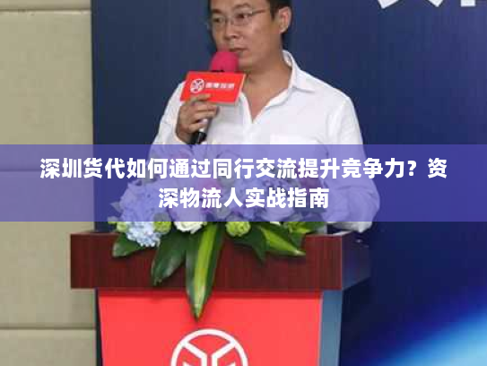 深圳货代如何通过同行交流提升竞争力？资深物流人实战指南