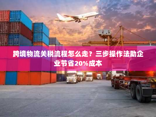 跨境物流关税流程怎么走？三步操作法助企业节省20%成本